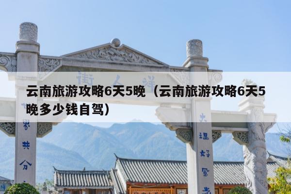 云南旅游攻略6天5晚（云南旅游攻略6天5晚多少钱自驾）