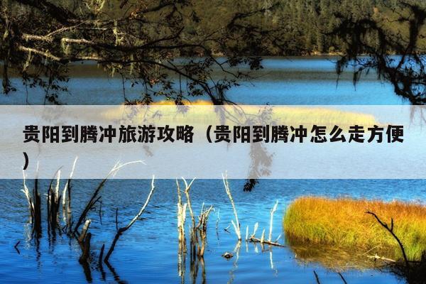 贵阳到腾冲旅游攻略（贵阳到腾冲怎么走方便）