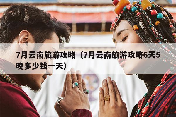 7月云南旅游攻略（7月云南旅游攻略6天5晚多少钱一天）
