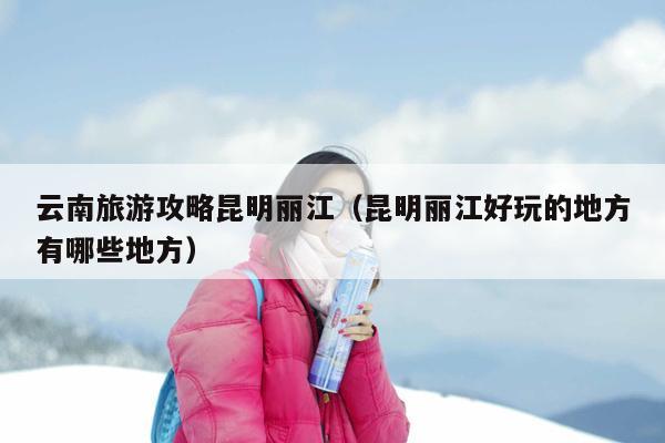 云南旅游攻略昆明丽江（昆明丽江好玩的地方有哪些地方）