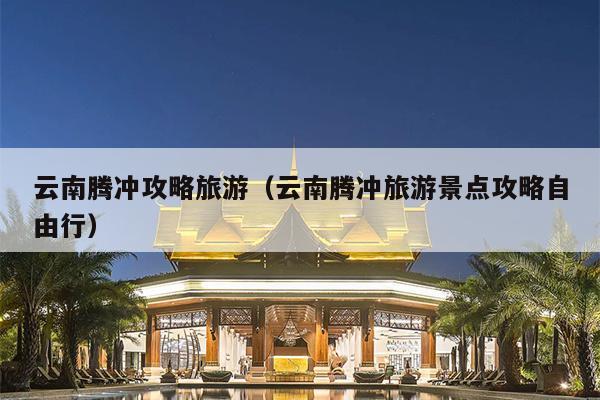 云南腾冲攻略旅游（云南腾冲旅游景点攻略自由行）