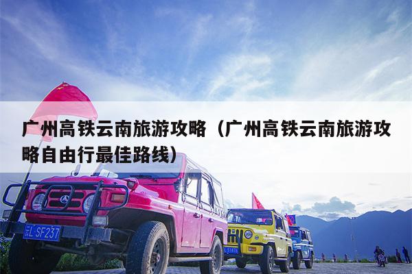 广州高铁云南旅游攻略（广州高铁云南旅游攻略自由行最佳路线）