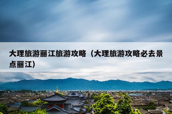 大理旅游丽江旅游攻略（大理旅游攻略必去景点丽江）