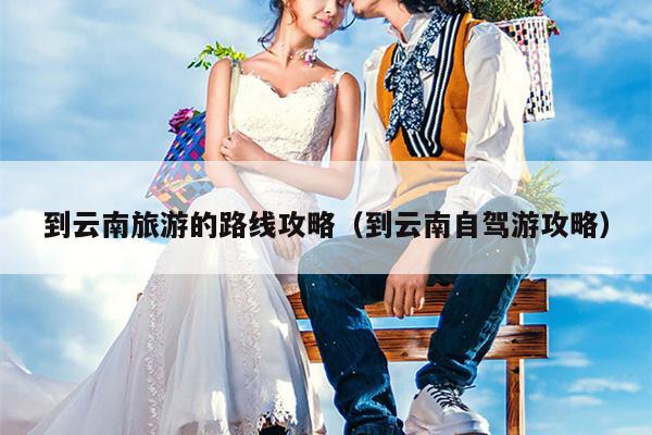 到云南旅游的路线攻略（到云南自驾游攻略）