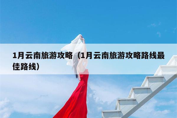 1月云南旅游攻略（1月云南旅游攻略路线最佳路线）