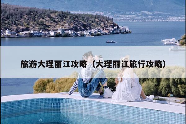 旅游大理丽江攻略（大理丽江旅行攻略）