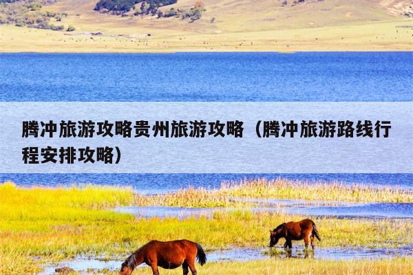 腾冲旅游攻略贵州旅游攻略（腾冲旅游路线行程安排攻略）