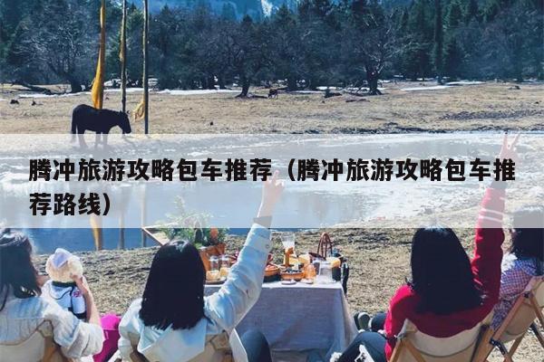 腾冲旅游攻略包车推荐（腾冲旅游攻略包车推荐路线）