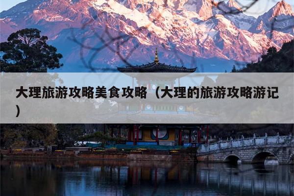 大理旅游攻略美食攻略（大理的旅游攻略游记）