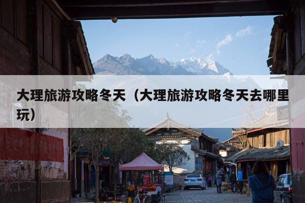 大理旅游攻略冬天（大理旅游攻略冬天去哪里玩）