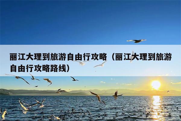 丽江大理到旅游自由行攻略（丽江大理到旅游自由行攻略路线）