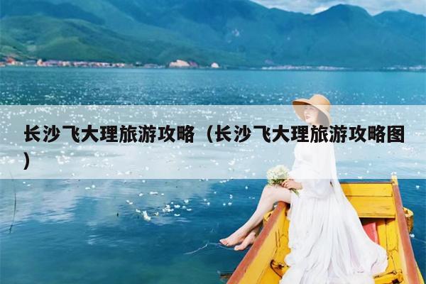 长沙飞大理旅游攻略（长沙飞大理旅游攻略图）