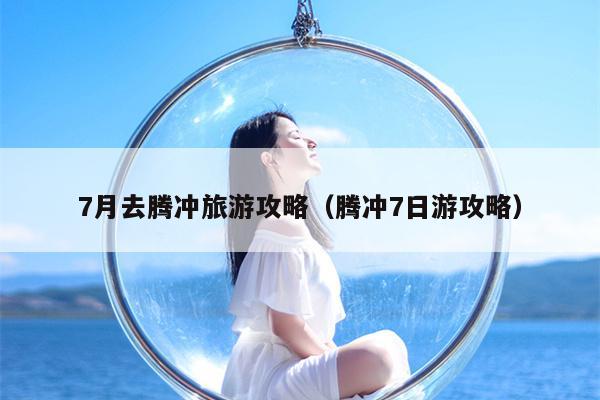 7月去腾冲旅游攻略（腾冲7日游攻略）