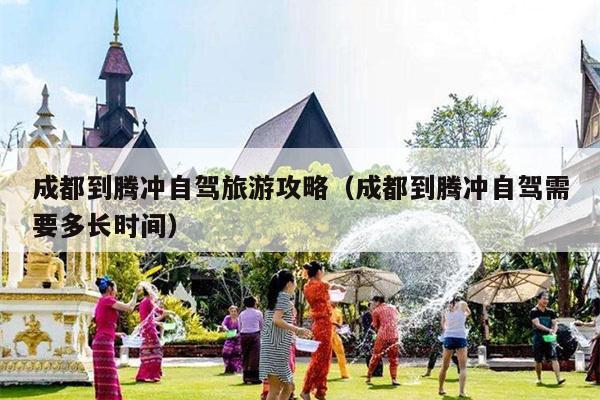 成都到腾冲自驾旅游攻略（成都到腾冲自驾需要多长时间）