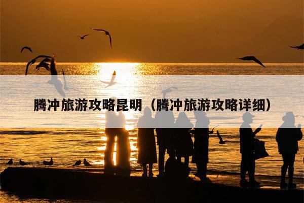 腾冲旅游攻略昆明（腾冲旅游攻略详细）