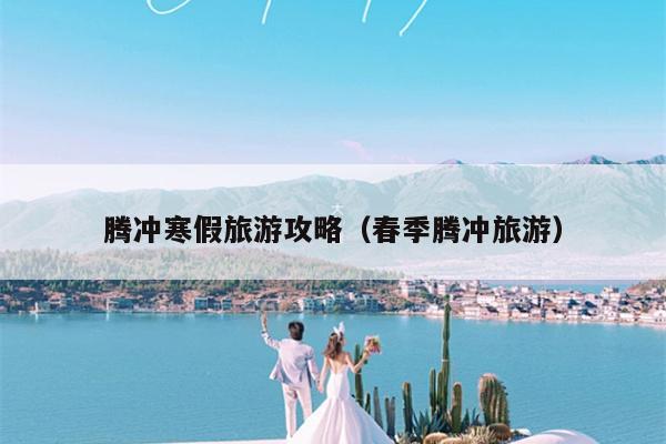 腾冲寒假旅游攻略（春季腾冲旅游）