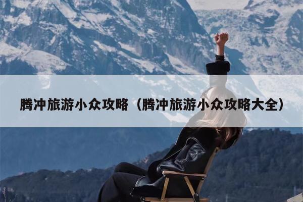 腾冲旅游小众攻略（腾冲旅游小众攻略大全）