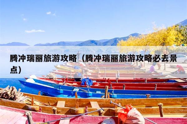 腾冲瑞丽旅游攻略（腾冲瑞丽旅游攻略必去景点）