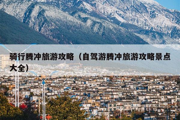 骑行腾冲旅游攻略（自驾游腾冲旅游攻略景点大全）