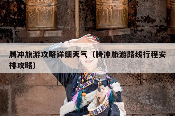 腾冲旅游攻略详细天气（腾冲旅游路线行程安排攻略）