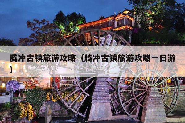 腾冲古镇旅游攻略（腾冲古镇旅游攻略一日游）