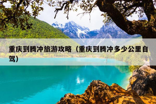 重庆到腾冲旅游攻略（重庆到腾冲多少公里自驾）