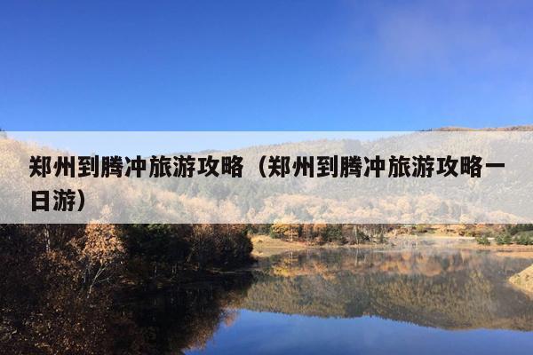 郑州到腾冲旅游攻略（郑州到腾冲旅游攻略一日游）