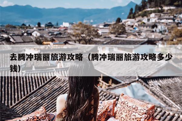 去腾冲瑞丽旅游攻略（腾冲瑞丽旅游攻略多少钱）