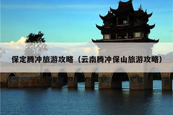 保定腾冲旅游攻略（云南腾冲保山旅游攻略）