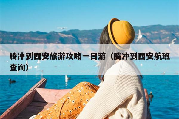 腾冲到西安旅游攻略一日游（腾冲到西安航班查询）