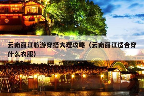 云南丽江旅游穿搭大理攻略（云南丽江适合穿什么衣服）