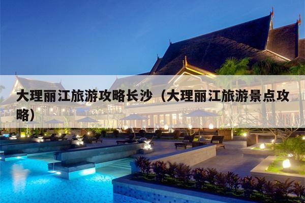 大理丽江旅游攻略长沙（大理丽江旅游景点攻略）
