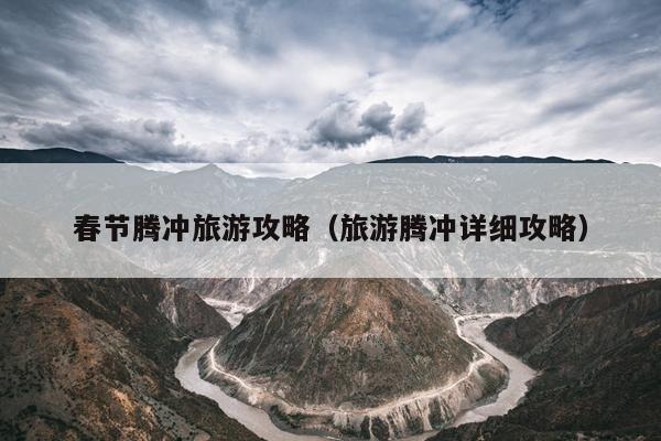 春节腾冲旅游攻略（旅游腾冲详细攻略）