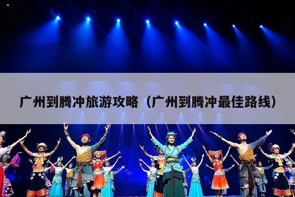 广州到腾冲旅游攻略（广州到腾冲最佳路线）