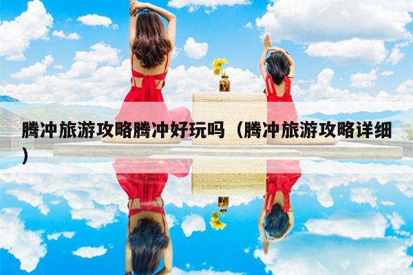 腾冲旅游攻略腾冲好玩吗（腾冲旅游攻略详细）