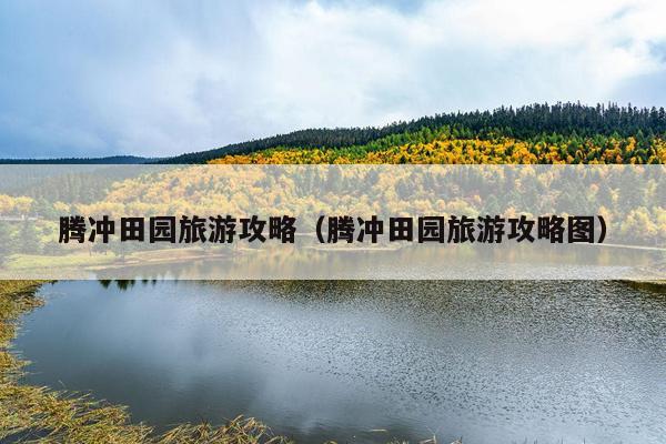 腾冲田园旅游攻略（腾冲田园旅游攻略图）