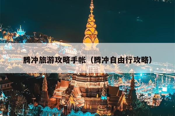 腾冲旅游攻略手帐（腾冲自由行攻略）