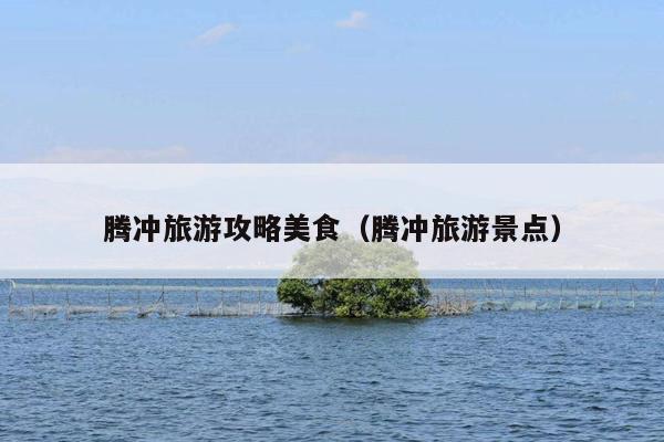 腾冲旅游攻略美食（腾冲旅游景点）