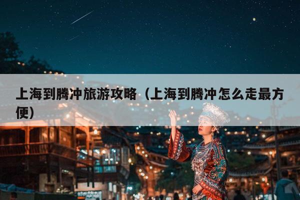上海到腾冲旅游攻略（上海到腾冲怎么走最方便）