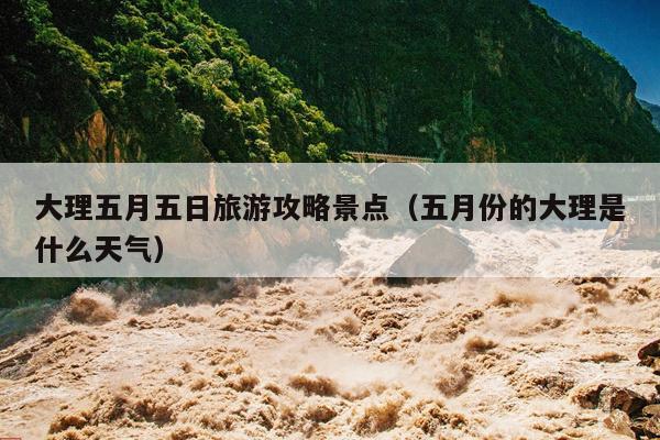 大理五月五日旅游攻略景点（五月份的大理是什么天气）