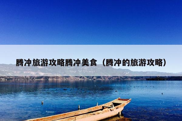 腾冲旅游攻略腾冲美食（腾冲的旅游攻略）