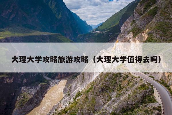 大理大学攻略旅游攻略（大理大学值得去吗）