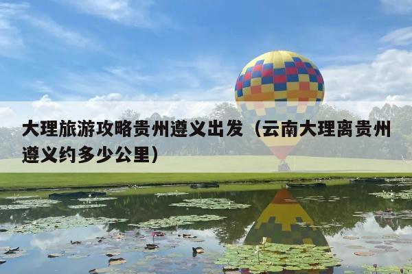 大理旅游攻略贵州遵义出发（云南大理离贵州遵义约多少公里）