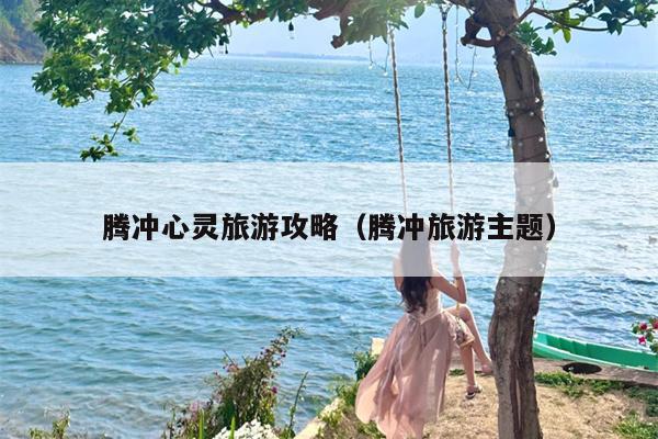 腾冲心灵旅游攻略（腾冲旅游主题）