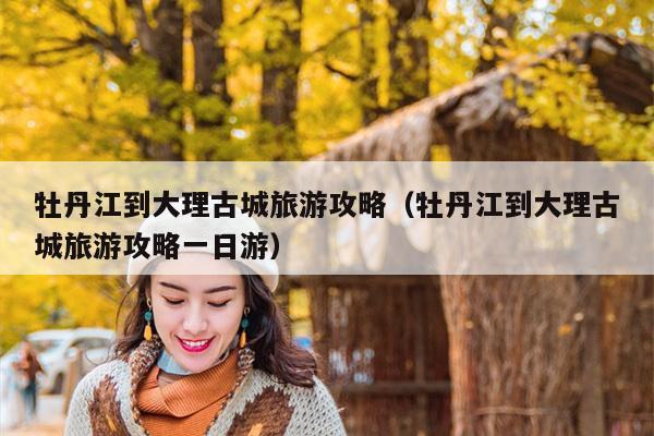 牡丹江到大理古城旅游攻略（牡丹江到大理古城旅游攻略一日游）