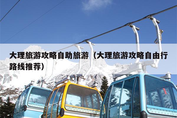 大理旅游攻略自助旅游（大理旅游攻略自由行路线推荐）