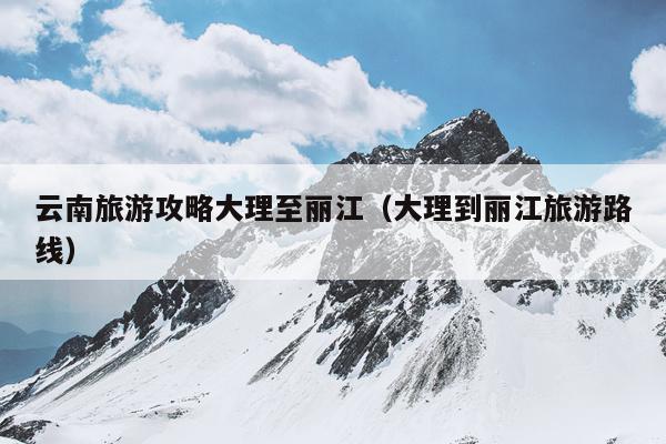 云南旅游攻略大理至丽江（大理到丽江旅游路线）