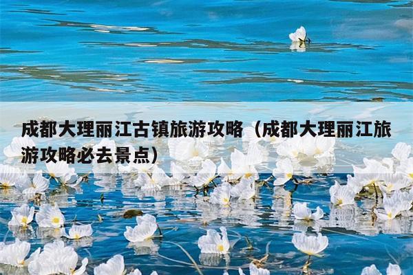 成都大理丽江古镇旅游攻略（成都大理丽江旅游攻略必去景点）
