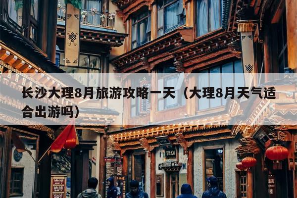长沙大理8月旅游攻略一天（大理8月天气适合出游吗）