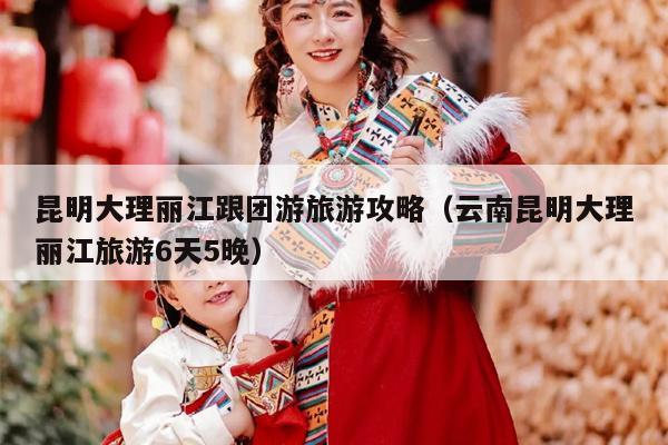 昆明大理丽江跟团游旅游攻略（云南昆明大理丽江旅游6天5晚）